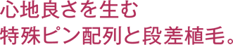 心地良さを生む特殊ピン配列と段差植毛。