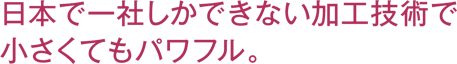 日本で一社しかできない加工技術で小さくてもパワフル。