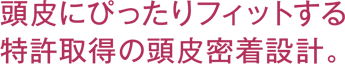 頭皮にぴったりフィット特許取得の頭皮密着設計。