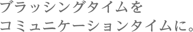 ブラッシングタイムをコミュニケーションタイムに。