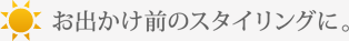 お出かけ前のスタイリングに。