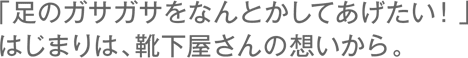 「足のガサガサを何とかしてあげたい！」始まりは、靴下屋さんの想いから。