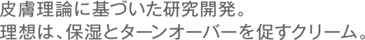 皮膚理論に基づいた研究開発。理想は、保湿とターンオーバーを促すクリーム。